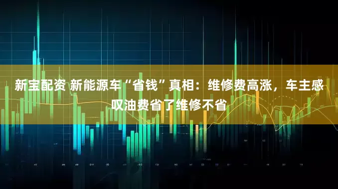 新宝配资 新能源车“省钱”真相：维修费高涨，车主感叹油费省了维修不省