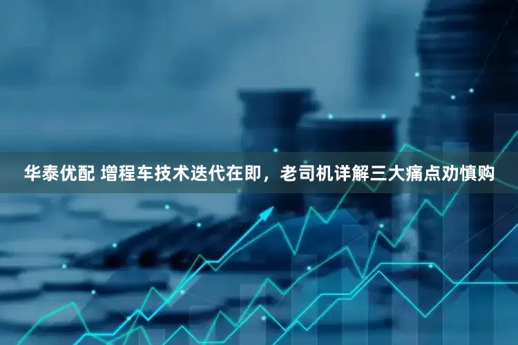华泰优配 增程车技术迭代在即，老司机详解三大痛点劝慎购