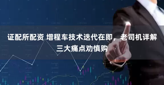 证配所配资 增程车技术迭代在即，老司机详解三大痛点劝慎购