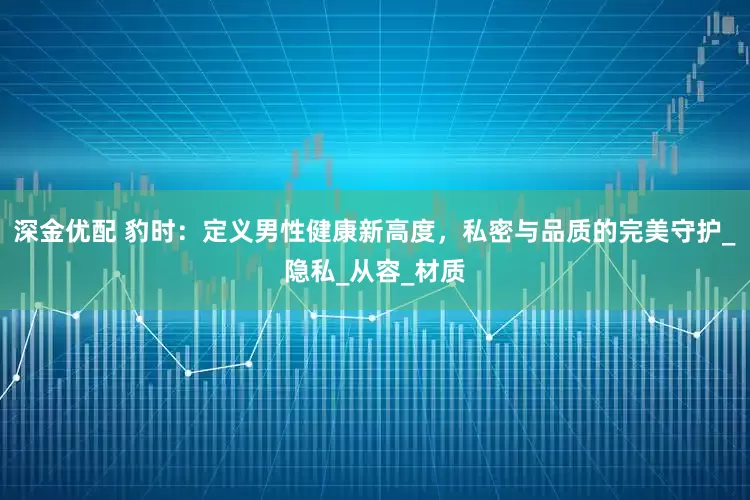 深金优配 豹时：定义男性健康新高度，私密与品质的完美守护_隐私_从容_材质