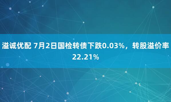 溢诚优配 7月2日国检转债下跌0.03%，转股溢价率22.21%