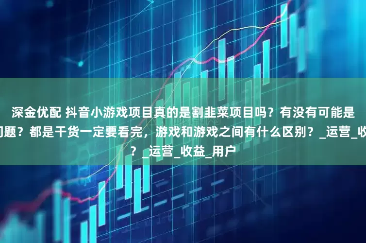 深金优配 抖音小游戏项目真的是割韭菜项目吗？有没有可能是自己的问题？都是干货一定要看完，游戏和游戏之间有什么区别？_运营_收益_用户