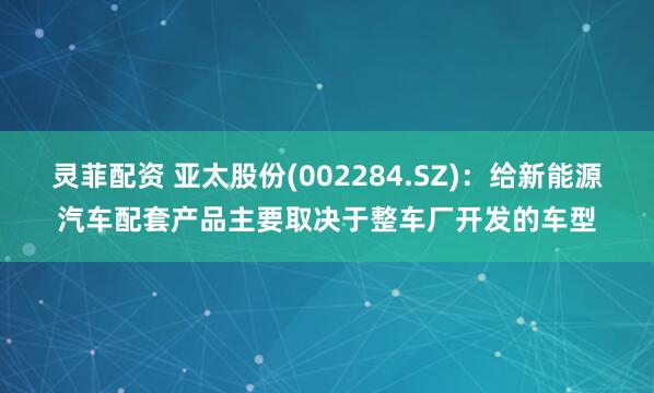 灵菲配资 亚太股份(002284.SZ)：给新能源汽车配套产品主要取决于整车厂开发的车型