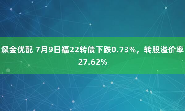 深金优配 7月9日福22转债下跌0.73%，转股溢价率27.62%
