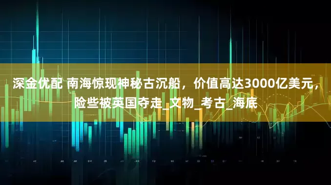 深金优配 南海惊现神秘古沉船，价值高达3000亿美元，险些被英国夺走_文物_考古_海底