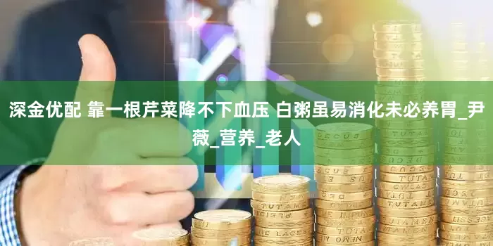 深金优配 靠一根芹菜降不下血压 白粥虽易消化未必养胃_尹薇_营养_老人