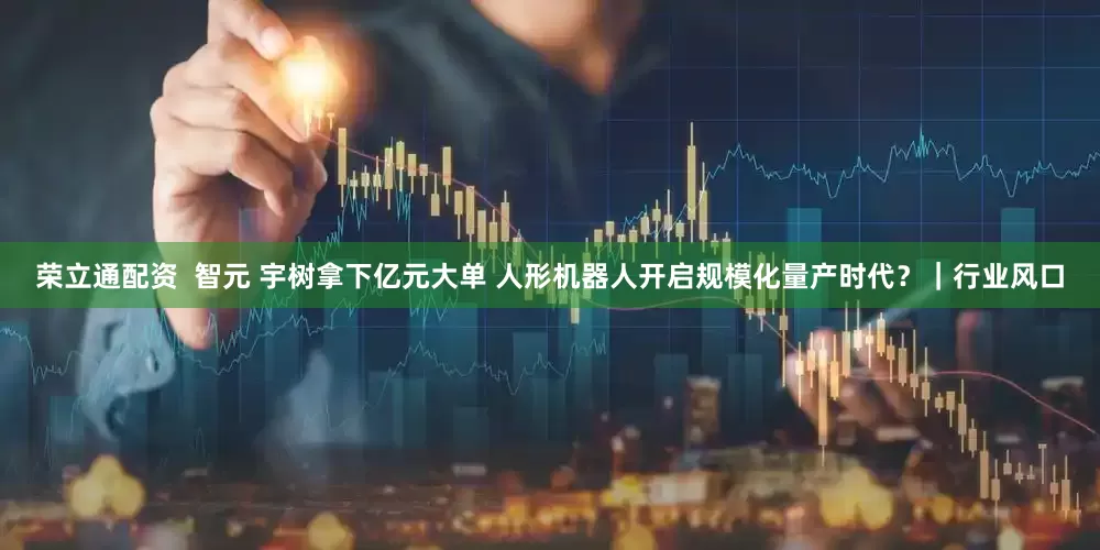 荣立通配资 智元 宇树拿下亿元大单 人形机器人开启规模化量产时代?|行业风口