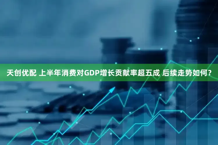 天创优配 上半年消费对GDP增长贡献率超五成 后续走势如何？