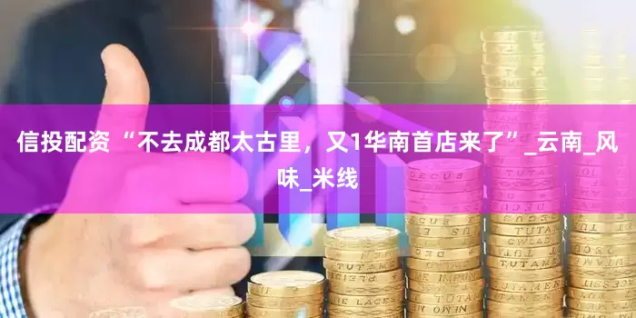 信投配资 “不去成都太古里，又1华南首店来了”_云南_风味_米线