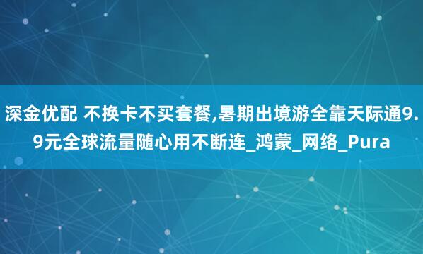 深金优配 不换卡不买套餐,暑期出境游全靠天际通9.9元全球流量随心用不断连_鸿蒙_网络_Pura