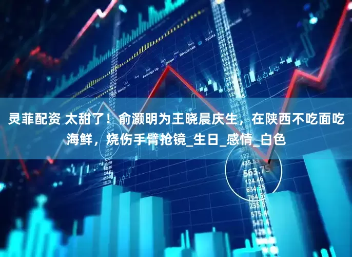灵菲配资 太甜了！俞灏明为王晓晨庆生，在陕西不吃面吃海鲜，烧伤手臂抢镜_生日_感情_白色