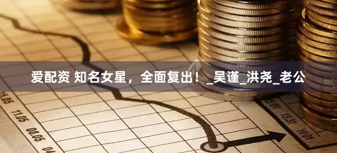 爱配资 知名女星，全面复出！_吴谨_洪尧_老公