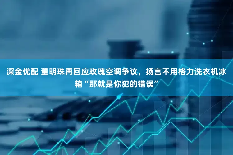 深金优配 董明珠再回应玫瑰空调争议，扬言不用格力洗衣机冰箱“那就是你犯的错误”