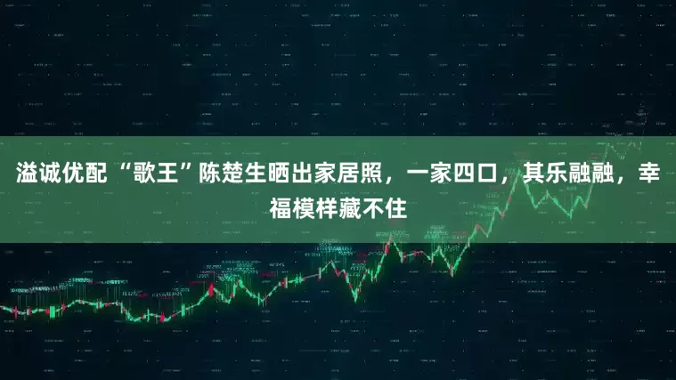 溢诚优配 “歌王”陈楚生晒出家居照，一家四口，其乐融融，幸福模样藏不住