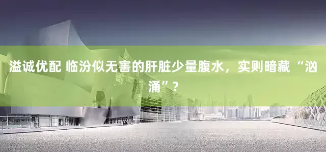 溢诚优配 临汾似无害的肝脏少量腹水，实则暗藏 “汹涌”？
