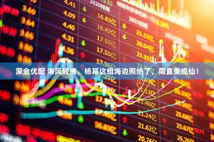 深金优配 海风轻拂，杨幂这组海边照绝了，简直美成仙！
