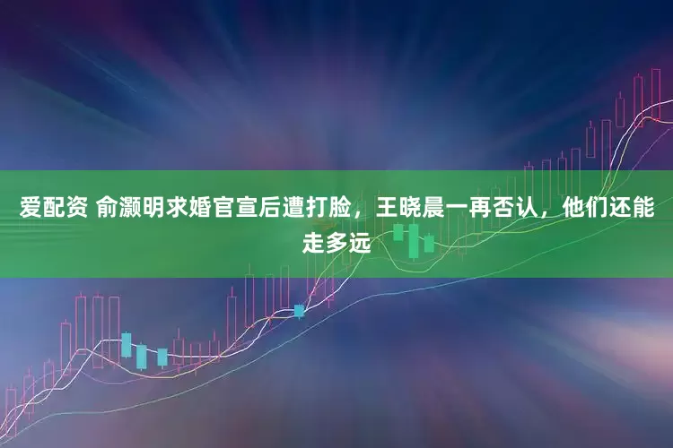 爱配资 俞灏明求婚官宣后遭打脸，王晓晨一再否认，他们还能走多远
