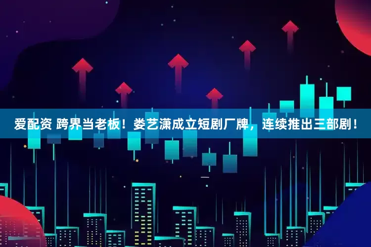 爱配资 跨界当老板!娄艺潇成立短剧厂牌,连续推出三部剧!