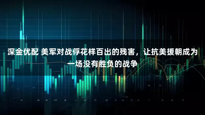 深金优配 美军对战俘花样百出的残害,让抗美援朝成为一场没有胜负的战争