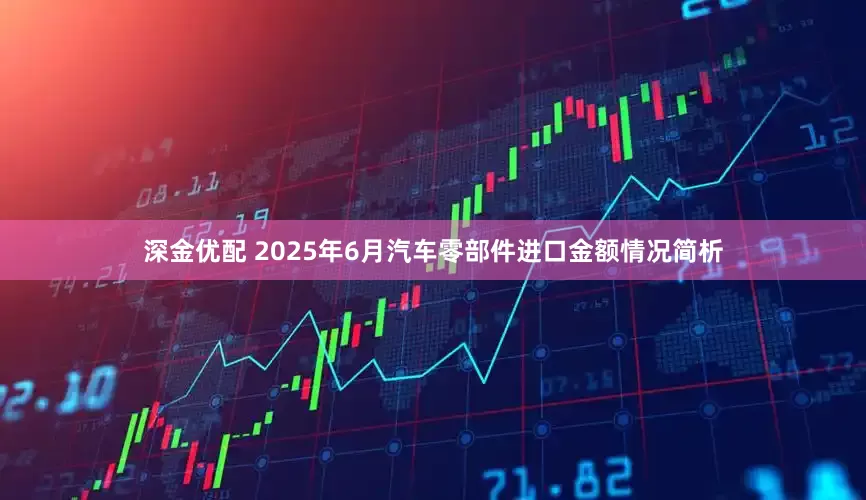 深金优配 2025年6月汽车零部件进口金额情况简析