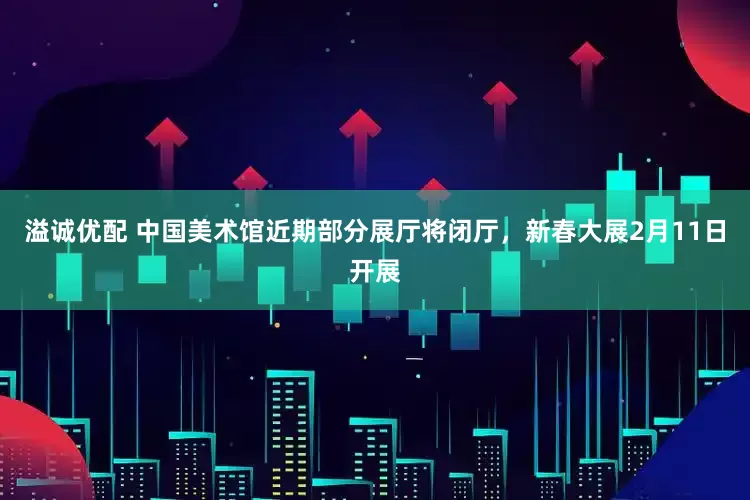 溢诚优配 中国美术馆近期部分展厅将闭厅，新春大展2月11日开展